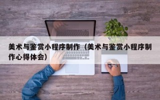 甘孜美术与鉴赏小程序制作（美术与鉴赏小程序制作心得体会）