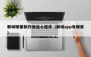 甘孜聊城哪里制作微信小程序（聊城app有哪些）