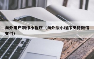 甘孜海外用户制作小程序（海外版小程序支持微信支付）