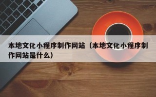 甘孜本地文化小程序制作网站（本地文化小程序制作网站是什么）