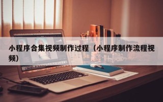 甘孜小程序合集视频制作过程（小程序制作流程视频）